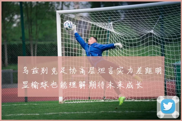 乌兹别克足协高层坦言实力差距明显输球也能理解期待未来成长