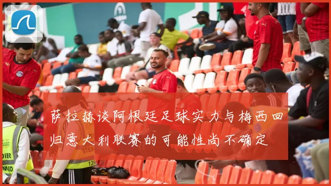 萨拉赫谈阿根廷足球实力与梅西回归意大利联赛的可能性尚不确定
