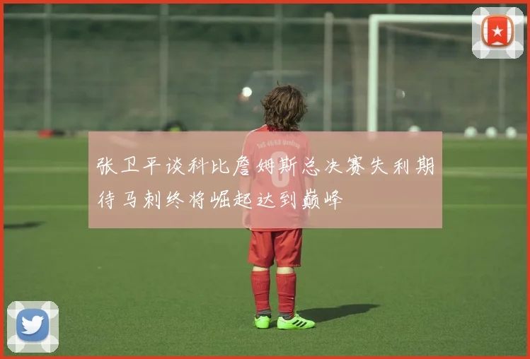 张卫平谈科比詹姆斯总决赛失利期待马刺终将崛起达到巅峰