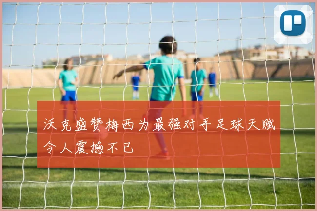 沃克盛赞梅西为最强对手足球天赋令人震撼不已