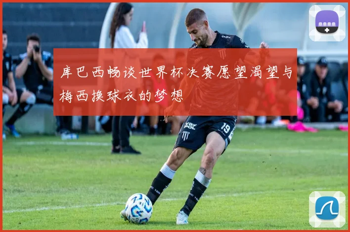 库巴西畅谈世界杯决赛愿望渴望与梅西换球衣的梦想