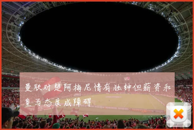 曼联对楚阿梅尼情有独钟但薪资和皇马态度成障碍