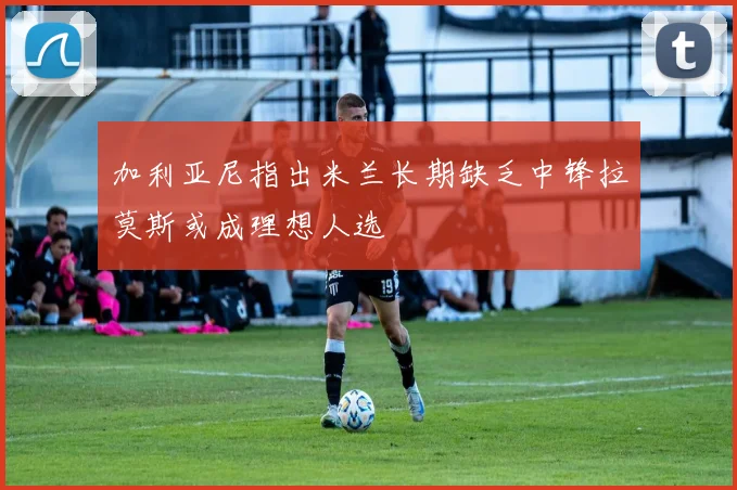 加利亚尼指出米兰长期缺乏中锋拉莫斯或成理想人选