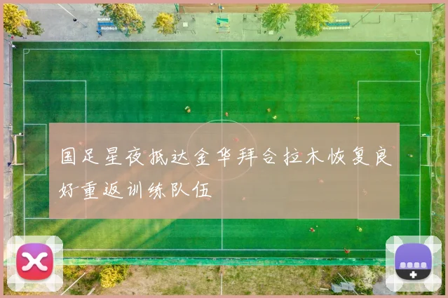 国足星夜抵达金华拜合拉木恢复良好重返训练队伍