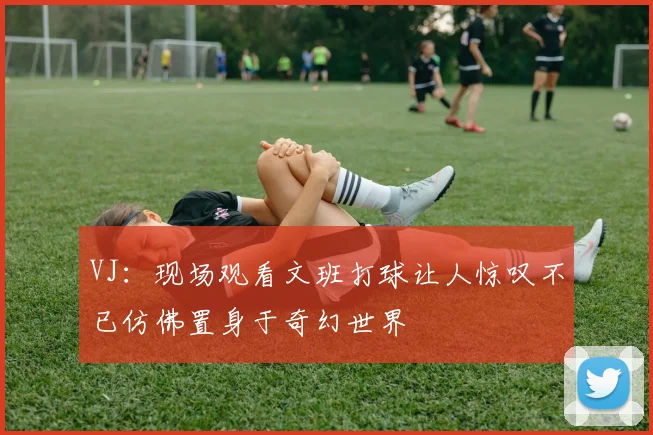 VJ：现场观看文班打球让人惊叹不已仿佛置身于奇幻世界