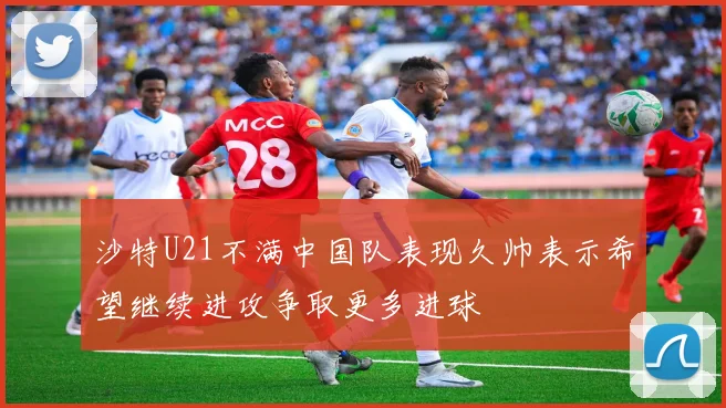沙特U21不满中国队表现久帅表示希望继续进攻争取更多进球