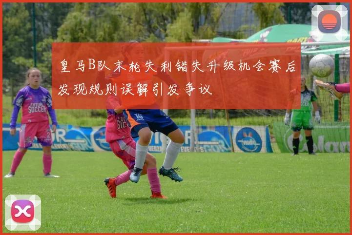 皇马B队末轮失利错失升级机会赛后发现规则误解引发争议