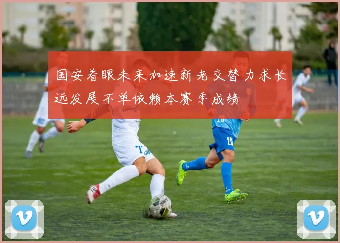 国安着眼未来加速新老交替力求长远发展不单依赖本赛季成绩