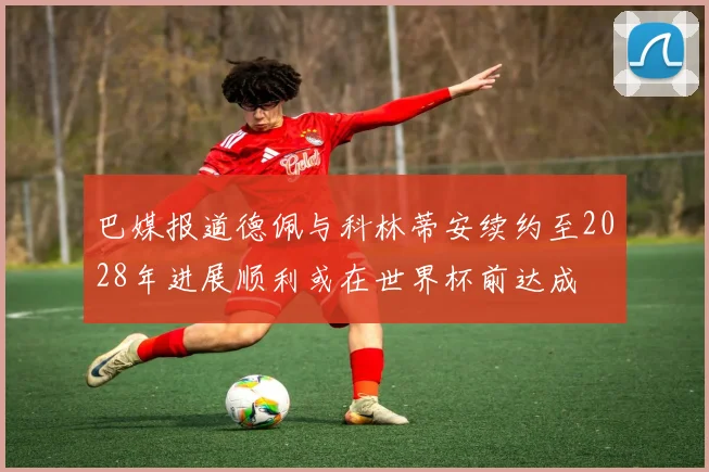 巴媒报道德佩与科林蒂安续约至2028年进展顺利或在世界杯前达成