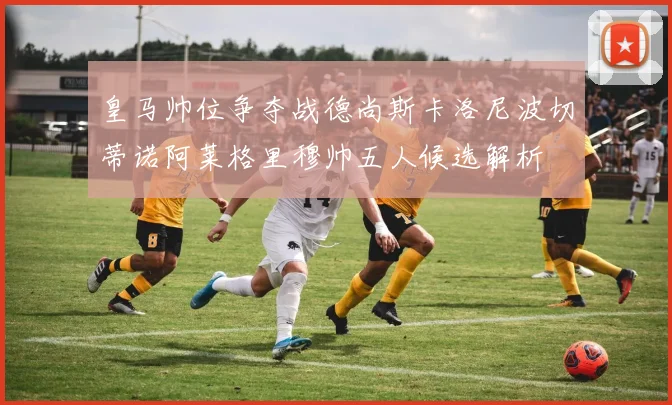皇马帅位争夺战德尚斯卡洛尼波切蒂诺阿莱格里穆帅五人候选解析