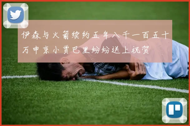 伊森与火箭续约五年八千一百五十万申京小贾巴里纷纷送上祝贺