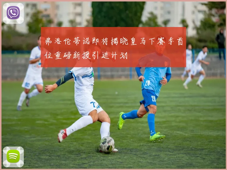 弗洛伦蒂诺即将揭晓皇马下赛季首位重磅新援引进计划