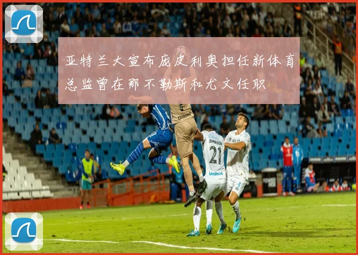 亚特兰大宣布庞皮利奥担任新体育总监曾在那不勒斯和尤文任职