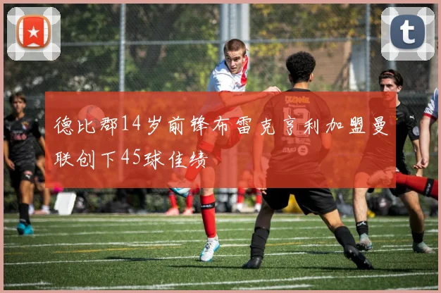 德比郡14岁前锋布雷克亨利加盟曼联创下45球佳绩