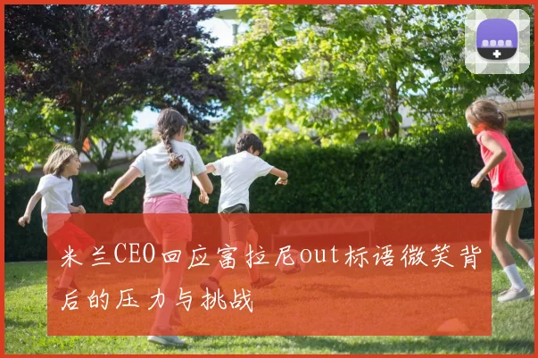 米兰CEO回应富拉尼out标语微笑背后的压力与挑战